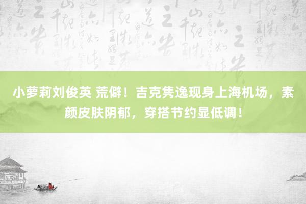 小萝莉刘俊英 荒僻！吉克隽逸现身上海机场，素颜皮肤阴郁，穿搭节约显低调！