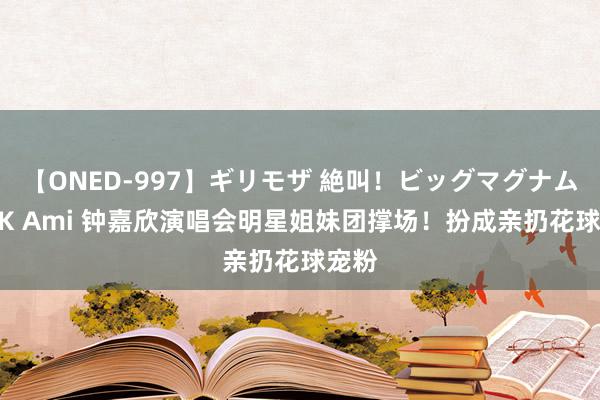 【ONED-997】ギリモザ 絶叫！ビッグマグナムFUCK Ami 钟嘉欣演唱会明星姐妹团撑场！扮成亲扔花球宠粉