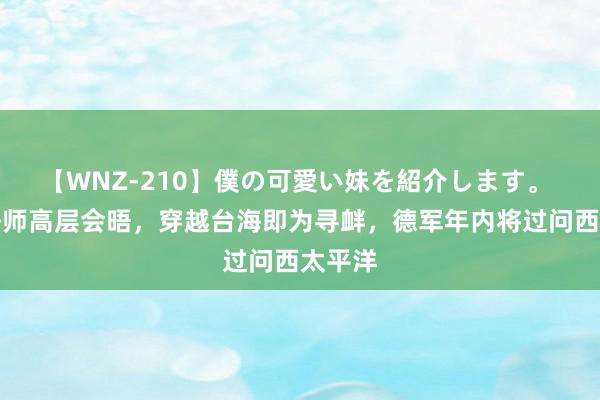 【WNZ-210】僕の可愛い妹を紹介します。 日德舟师高层会晤，穿越台海即为寻衅，德军年内将过问西太平洋