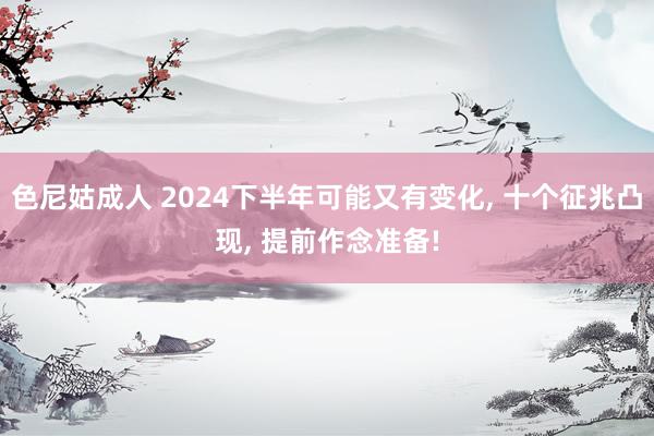 色尼姑成人 2024下半年可能又有变化, 十个征兆凸现, 提前作念准备!