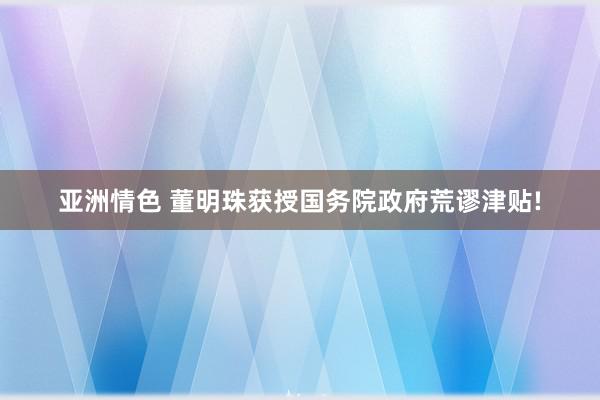 亚洲情色 董明珠获授国务院政府荒谬津贴!