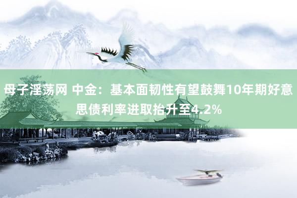 母子淫荡网 中金：基本面韧性有望鼓舞10年期好意思债利率进取抬升至4.2%