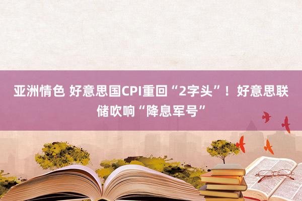 亚洲情色 好意思国CPI重回“2字头”！好意思联储吹响“降息军号”