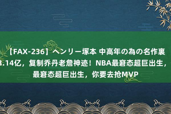 【FAX-236】ヘンリー塚本 中高年の為の名作裏ビデオ集 5年3.14亿，复制乔丹老詹神迹！NBA最窘态超巨出生，你要去抢MVP