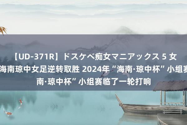 【UD-371R】ドスケベ痴女マニアックス 5 女教師＆女医編 海南琼中女足逆转取胜 2024年“海南·琼中杯”小组赛临了一轮打响