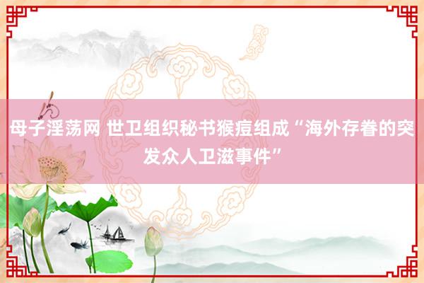 母子淫荡网 世卫组织秘书猴痘组成“海外存眷的突发众人卫滋事件”