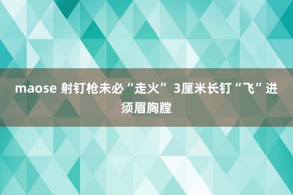 maose 射钉枪未必“走火” 3厘米长钉“飞”进须眉胸膛