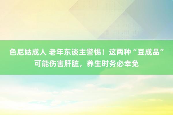 色尼姑成人 老年东谈主警惕！这两种“豆成品”可能伤害肝脏，养生时务必幸免