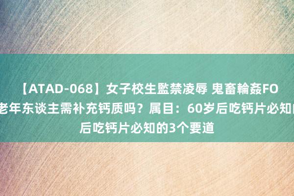 【ATAD-068】女子校生監禁凌辱 鬼畜輪姦FOREVER2 老年东谈主需补充钙质吗？属目：60岁后吃钙片必知的3个要道