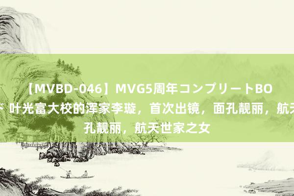 【MVBD-046】MVG5周年コンプリートBOX ゴールド 叶光富大校的浑家李璇，首次出镜，面孔靓丽，航天世家之女