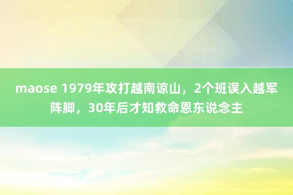 maose 1979年攻打越南谅山，2个班误入越军阵脚，30年后才知救命恩东说念主