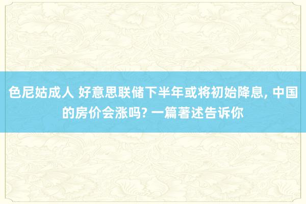 色尼姑成人 好意思联储下半年或将初始降息, 中国的房价会涨吗? 一篇著述告诉你