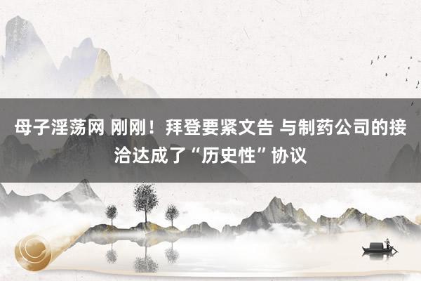 母子淫荡网 刚刚！拜登要紧文告 与制药公司的接洽达成了“历史性”协议