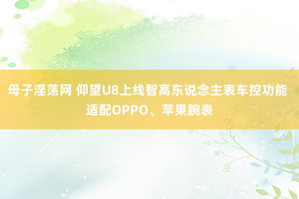 母子淫荡网 仰望U8上线智高东说念主表车控功能 适配OPPO、苹果腕表