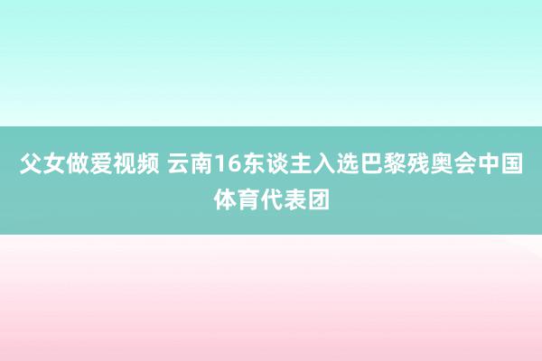 父女做爱视频 云南16东谈主入选巴黎残奥会中国体育代表团