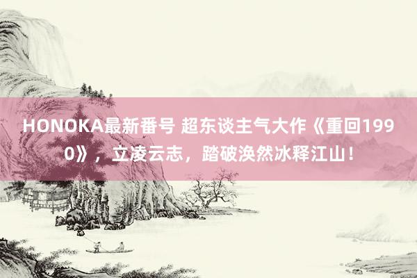 HONOKA最新番号 超东谈主气大作《重回1990》，立凌云志，踏破涣然冰释江山！