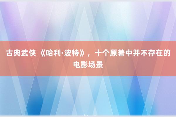 古典武侠 《哈利·波特》，十个原著中并不存在的电影场景