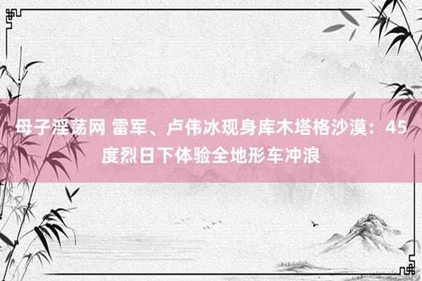 母子淫荡网 雷军、卢伟冰现身库木塔格沙漠：45度烈日下体验全地形车冲浪