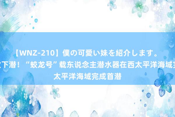 【WNZ-210】僕の可愛い妹を紹介します。 第300次下潜！“蛟龙号”载东说念主潜水器在西太平洋海域完成首潜