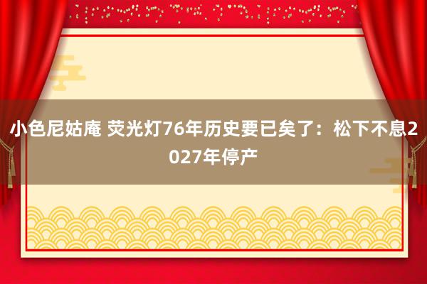 小色尼姑庵 荧光灯76年历史要已矣了：松下不息2027年停产