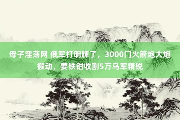 母子淫荡网 俄军打明牌了，3000门火箭炮大炮搬动，要铁钳收割5万乌军精锐