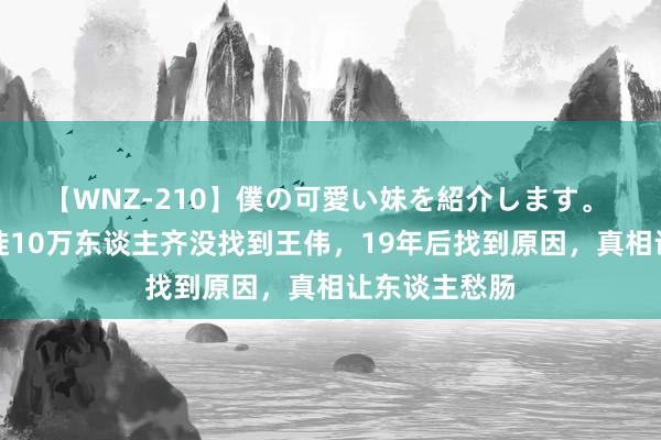 【WNZ-210】僕の可愛い妹を紹介します。 总结当初迁徙10万东谈主齐没找到王伟，19年后找到原因，真相让东谈主愁肠