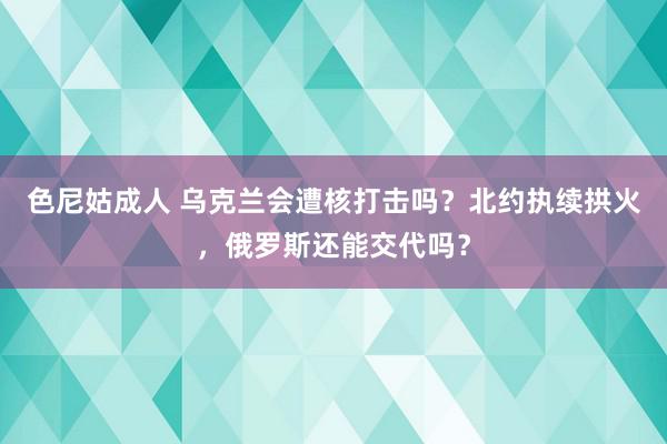 色尼姑成人 乌克兰会遭核打击吗？北约执续拱火，俄罗斯还能交代吗？