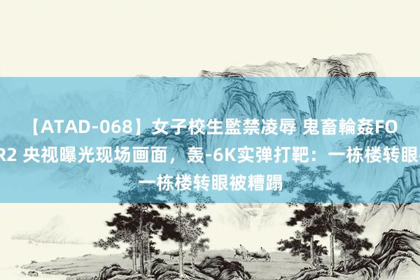 【ATAD-068】女子校生監禁凌辱 鬼畜輪姦FOREVER2 央视曝光现场画面，轰-6K实弹打靶：一栋楼转眼被糟蹋