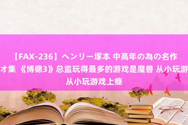 【FAX-236】ヘンリー塚本 中高年の為の名作裏ビデオ集 《博德3》总监玩得最多的游戏是魔兽 从小玩游戏上瘾