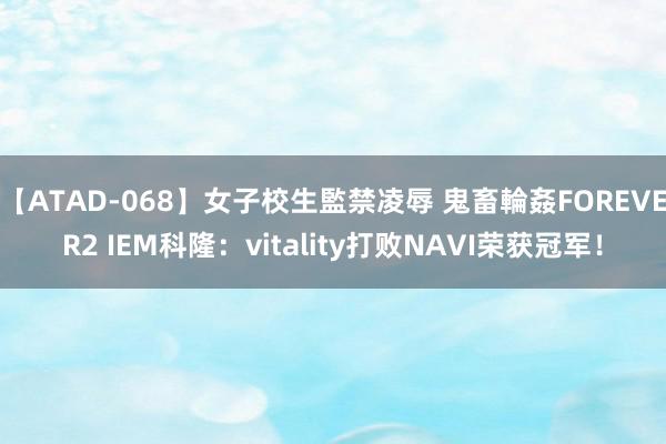 【ATAD-068】女子校生監禁凌辱 鬼畜輪姦FOREVER2 IEM科隆：vitality打败NAVI荣获冠军！