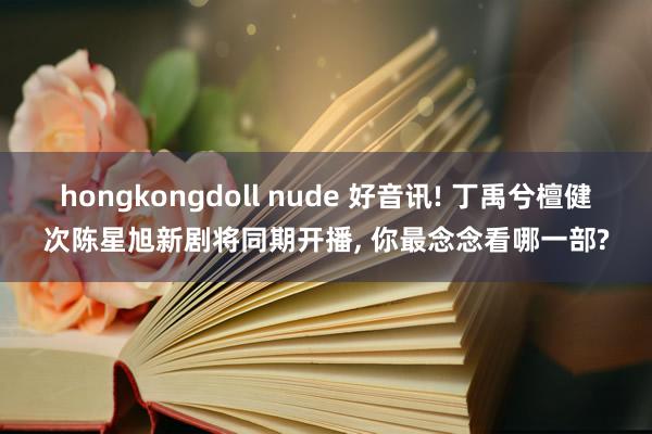 hongkongdoll nude 好音讯! 丁禹兮檀健次陈星旭新剧将同期开播, 你最念念看哪一部?