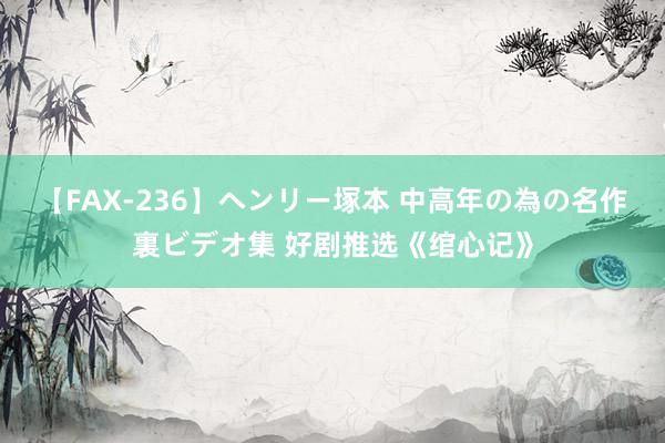 【FAX-236】ヘンリー塚本 中高年の為の名作裏ビデオ集 好剧推选《绾心记》