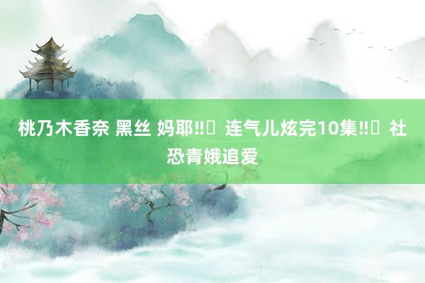 桃乃木香奈 黑丝 妈耶‼️连气儿炫完10集‼️社恐青娥追爱