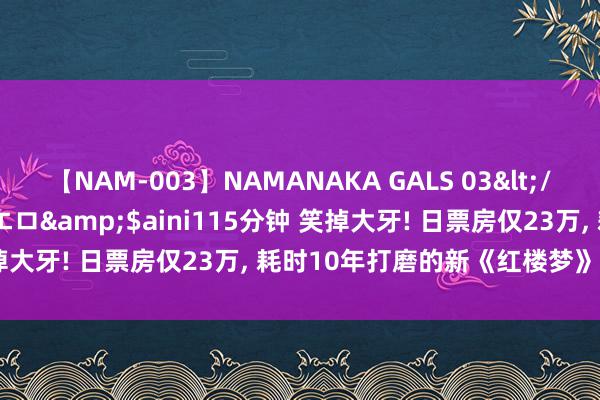 【NAM-003】NAMANAKA GALS 03</a>2010-08-27ピエロ&$aini115分钟 笑掉大牙! 日票房仅23万, 耗时10年打磨的新《红楼梦》, 被打懵了