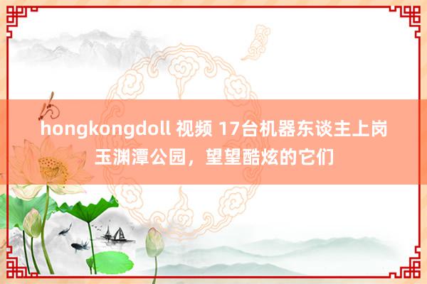 hongkongdoll 视频 17台机器东谈主上岗玉渊潭公园，望望酷炫的它们