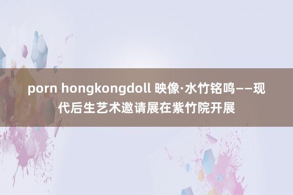 porn hongkongdoll 映像·水竹铭鸣——现代后生艺术邀请展在紫竹院开展