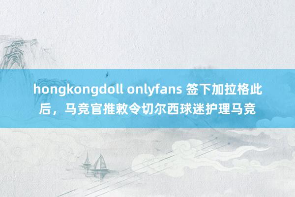 hongkongdoll onlyfans 签下加拉格此后，马竞官推敕令切尔西球迷护理马竞