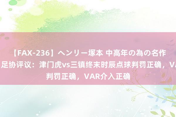 【FAX-236】ヘンリー塚本 中高年の為の名作裏ビデオ集 足协评议：津门虎vs三镇终末时辰点球判罚正确，VAR介入正确