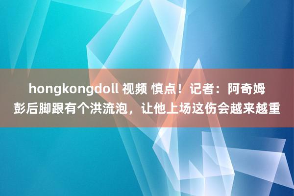 hongkongdoll 视频 慎点！记者：阿奇姆彭后脚跟有个洪流泡，让他上场这伤会越来越重