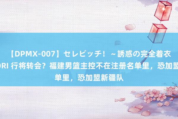 【DPMX-007】セレビッチ！～誘惑の完全着衣～ KAORI 行将转会？福建男篮主控不在注册名单里，恐加盟新疆队