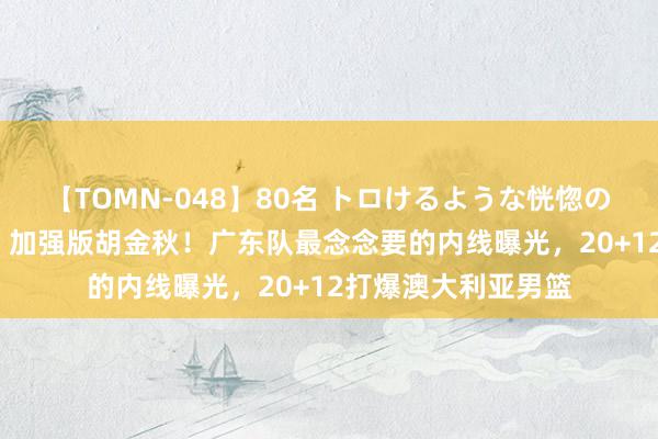 【TOMN-048】80名 トロけるような恍惚の表情 クンニ激昇天 加强版胡金秋！广东队最念念要的内线曝光，20+12打爆澳大利亚男篮