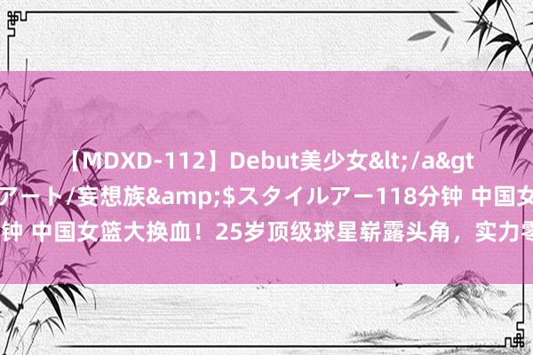 【MDXD-112】Debut美少女</a>2005-02-15スタイルアート/妄想族&$スタイルアー118分钟 中国女篮大换血！25岁顶级球星崭露头角，实力零散王念念雨与杨力维