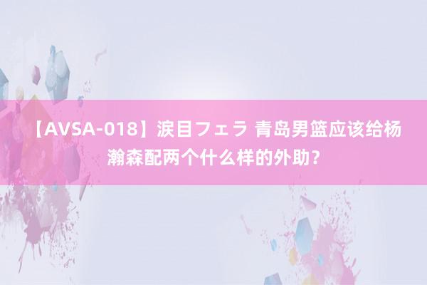 【AVSA-018】涙目フェラ 青岛男篮应该给杨瀚森配两个什么样的外助？