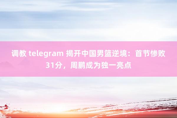 调教 telegram 揭开中国男篮逆境：首节惨败31分，周鹏成为独一亮点