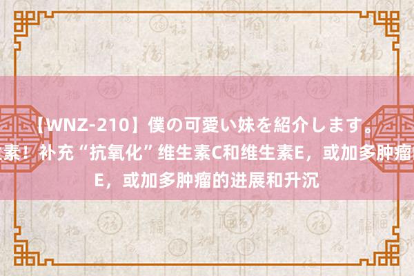 【WNZ-210】僕の可愛い妹を紹介します。 别瞎补充维生素！补充“抗氧化”维生素C和维生素E，或加多肿瘤的进展和升沉