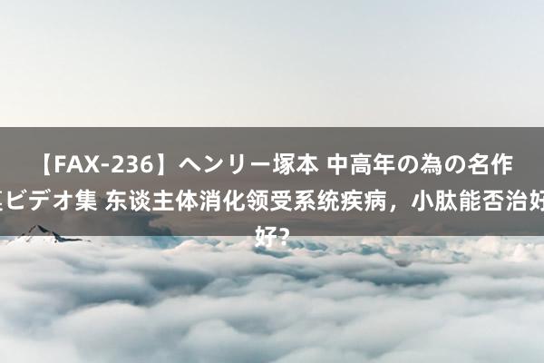 【FAX-236】ヘンリー塚本 中高年の為の名作裏ビデオ集 东谈主体消化领受系统疾病，小肽能否治好？