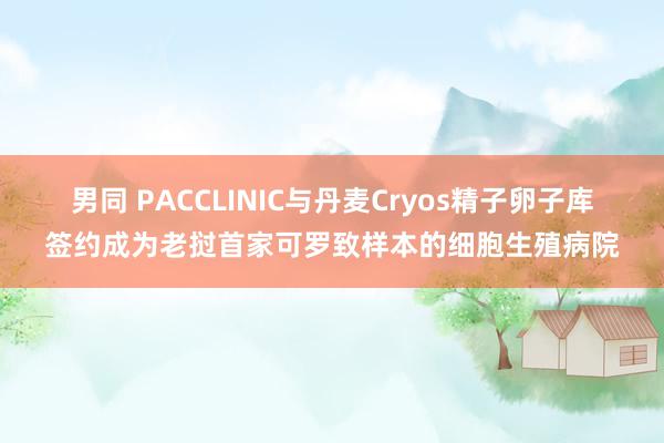 男同 PACCLINIC与丹麦Cryos精子卵子库签约成为老挝首家可罗致样本的细胞生殖病院