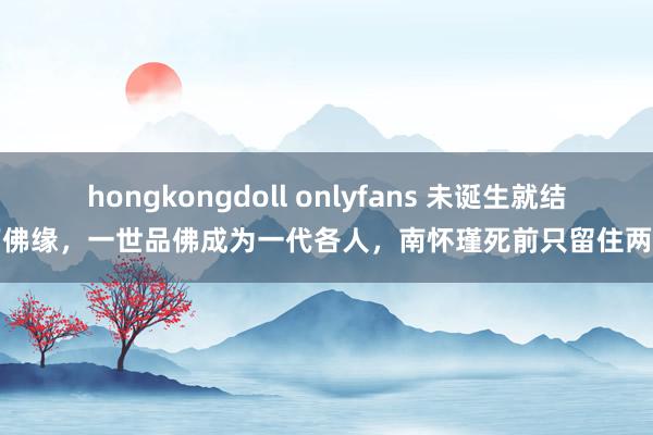 hongkongdoll onlyfans 未诞生就结下佛缘，一世品佛成为一代各人，南怀瑾死前只留住两字