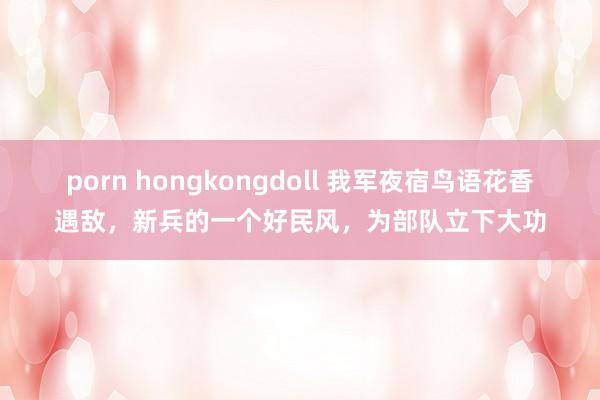 porn hongkongdoll 我军夜宿鸟语花香遇敌，新兵的一个好民风，为部队立下大功