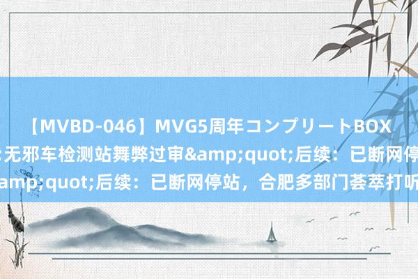 【MVBD-046】MVG5周年コンプリートBOX ゴールド &quot;无邪车检测站舞弊过审&quot;后续：已断网停站，合肥多部门荟萃打听